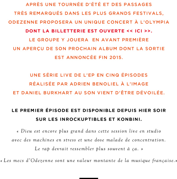 après une tournée d'été et des passages très remarqués dans les plus grands festivals, odezenne proposera un unique concert à l’olympia. le groupe y joueraen avant première un aperçu de son prochain album dont la sortie est annoncée fin 2015. une série live de l’ep en cinq épisodes réalisée par adrien benoliel à l’image et daniel burkhart au son vient d’être dévoilée. le premier épisode est disponible depuis hier sur les inrockuptibles. dieu est encore plus grand dans cette session live en studio avec des machines en stress et une dose malade de concentration. le rap devrait ressembler plus souvent à ça. Les mecs d’Odezenne sont une valeur montante de la musique française.